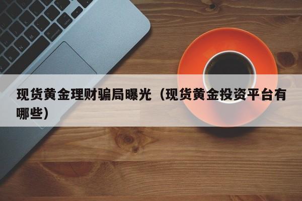 现货黄金理财骗局曝光（现货黄金投资平台有哪些）