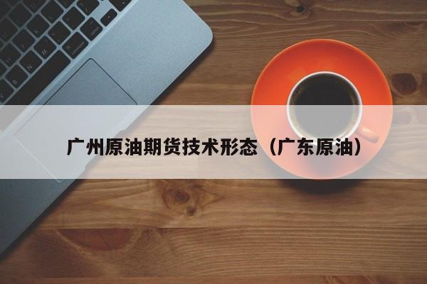 广州原油期货技术形态（广东原油）
