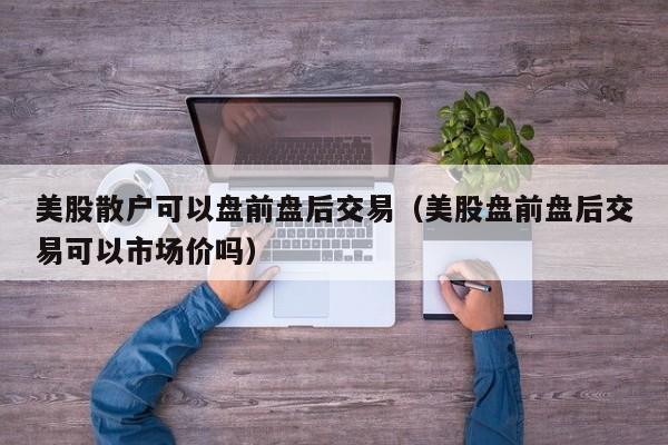 美股散户可以盘前盘后交易（美股盘前盘后交易可以市场价吗）