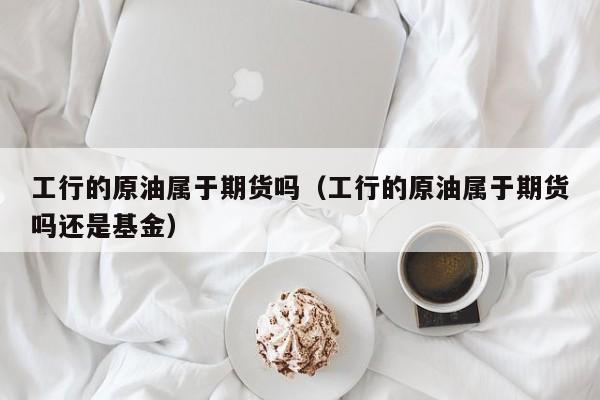 工行的原油属于期货吗（工行的原油属于期货吗还是基金）