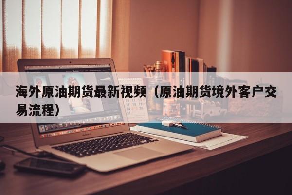海外原油期货最新视频（原油期货境外客户交易流程）