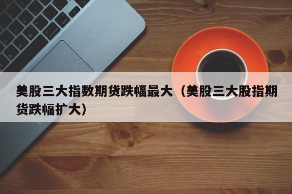 美股三大指数期货跌幅最大（美股三大股指期货跌幅扩大）