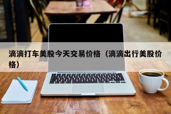 滴滴打车美股今天交易价格（滴滴出行美股价格）