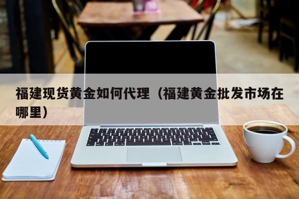 福建现货黄金如何代理（福建黄金批发市场在哪里）
