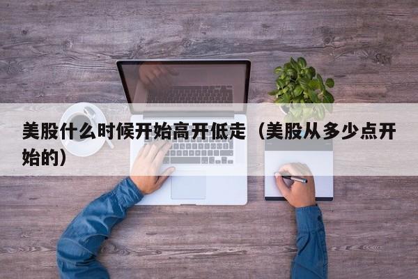 美股什么时候开始高开低走（美股从多少点开始的）