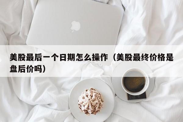 美股最后一个日期怎么操作（美股最终价格是盘后价吗）