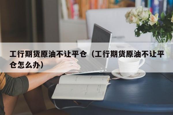 工行期货原油不让平仓（工行期货原油不让平仓怎么办）