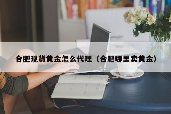 合肥现货黄金怎么代理（合肥哪里卖黄金）