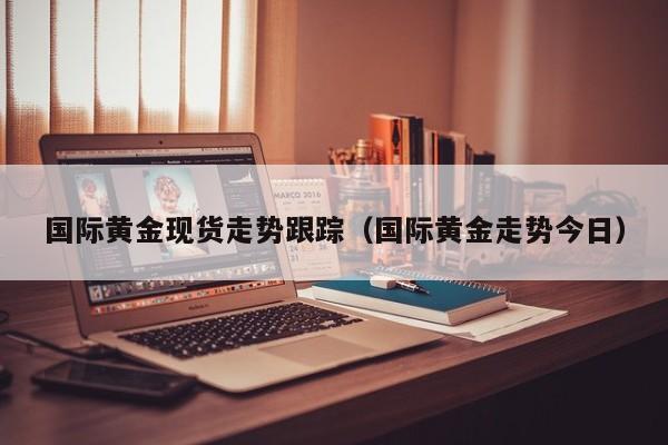 国际黄金现货走势跟踪（国际黄金走势今日）