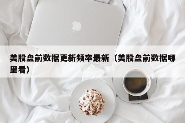 美股盘前数据更新频率最新（美股盘前数据哪里看）