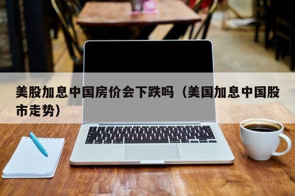 美股加息中国房价会下跌吗（美国加息中国股市走势）