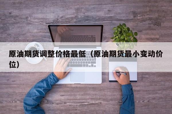 原油期货调整价格最低（原油期货最小变动价位）