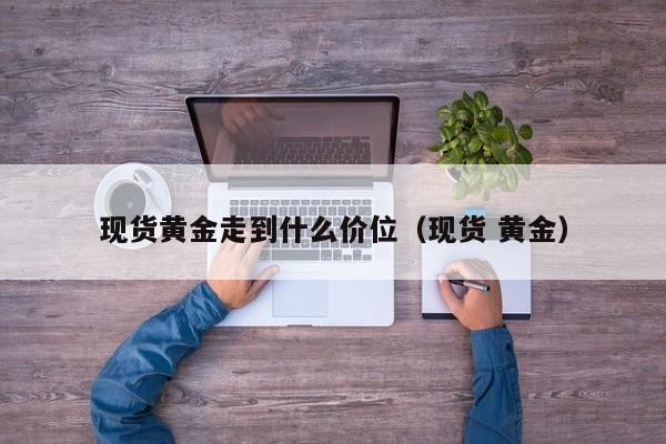 现货黄金走到什么价位（现货 黄金）