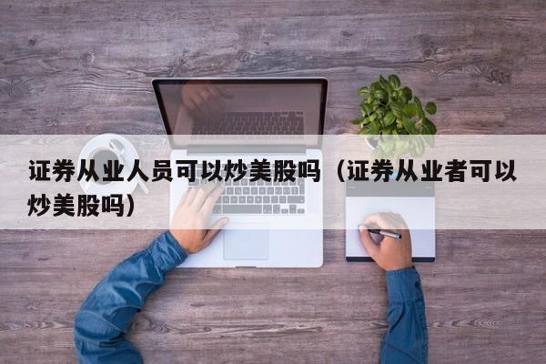 证券从业人员可以炒美股吗（证券从业者可以炒美股吗）