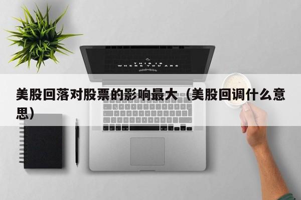 美股回落对股票的影响最大（美股回调什么意思）