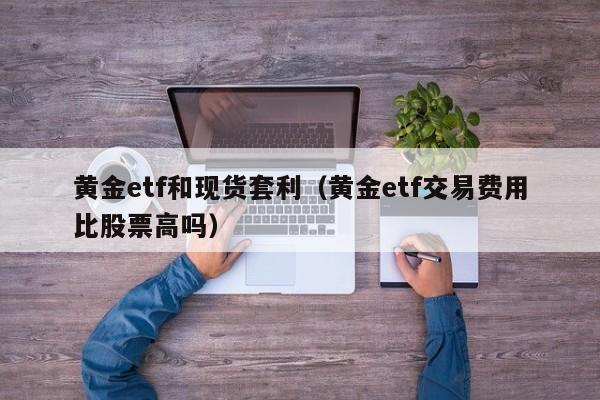 黄金etf和现货套利（黄金etf交易费用比股票高吗）