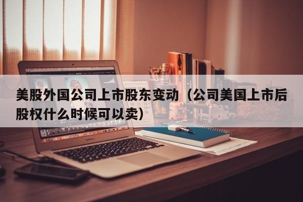 美股外国公司上市股东变动（公司美国上市后股权什么时候可以卖）