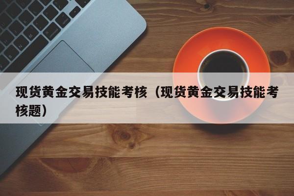 现货黄金交易技能考核（现货黄金交易技能考核题）