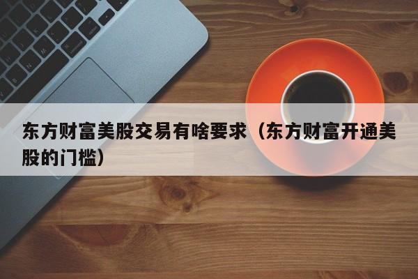 东方财富美股交易有啥要求（东方财富开通美股的门槛）