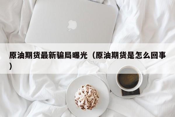 原油期货最新骗局曝光（原油期货是怎么回事）