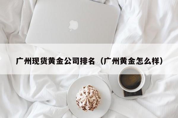 广州现货黄金公司排名（广州黄金怎么样）