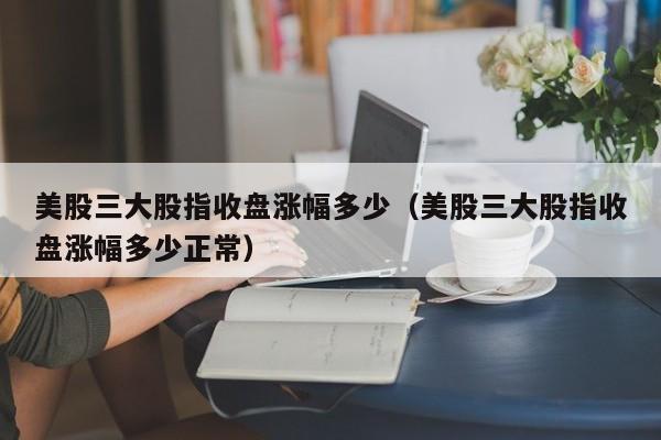 美股三大股指收盘涨幅多少（美股三大股指收盘涨幅多少正常）