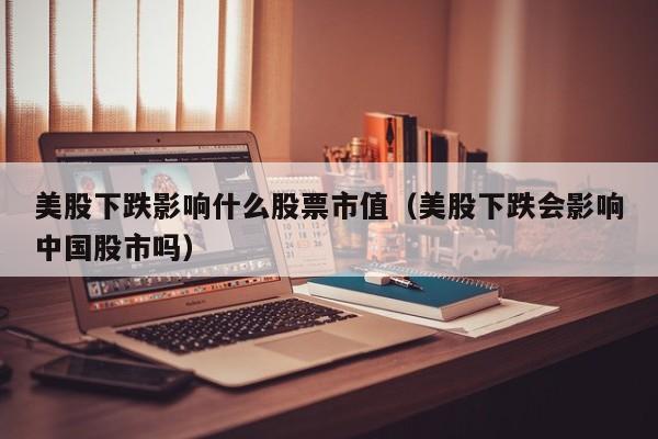 美股下跌影响什么股票市值(美股下跌会影响中国股市吗)