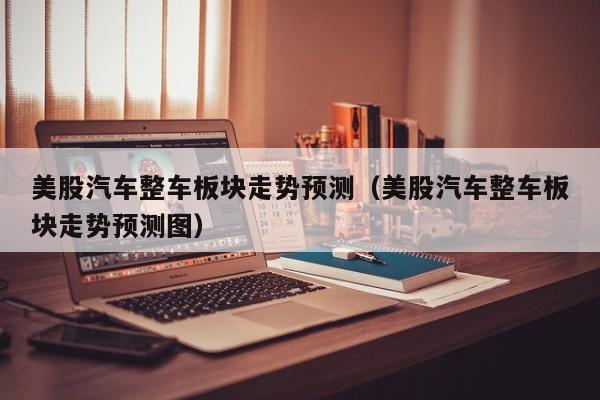 美股汽车整车板块走势预测（美股汽车整车板块走势预测图）