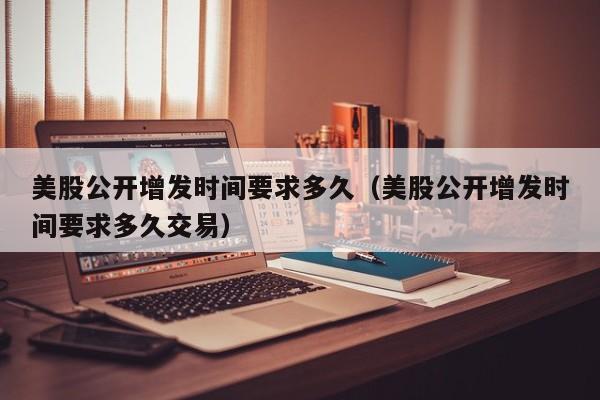 美股公开增发时间要求多久（美股公开增发时间要求多久交易）