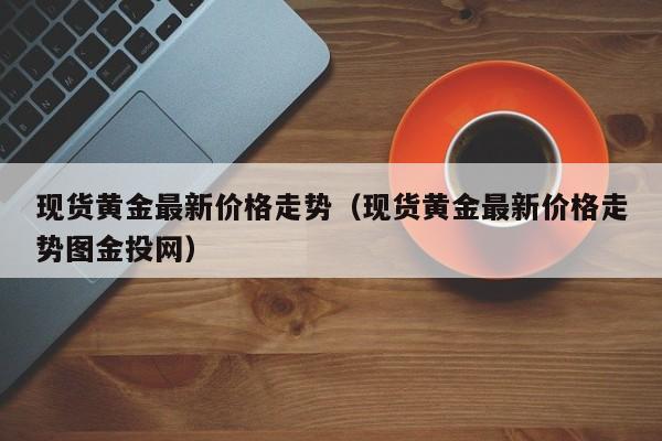 现货黄金最新价格走势（现货黄金最新价格走势图金投网）