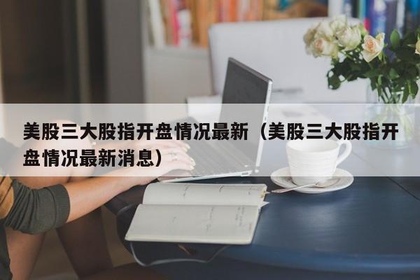 美股三大股指开盘情况最新（美股三大股指开盘情况最新消息）