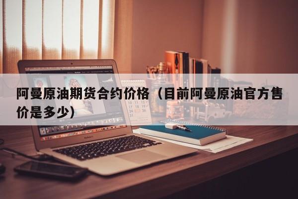 阿曼原油期货合约价格（目前阿曼原油官方售价是多少）