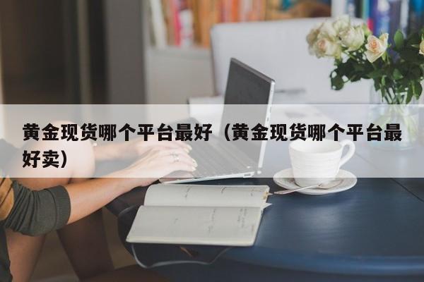 黄金现货哪个平台最好（黄金现货哪个平台最好卖）