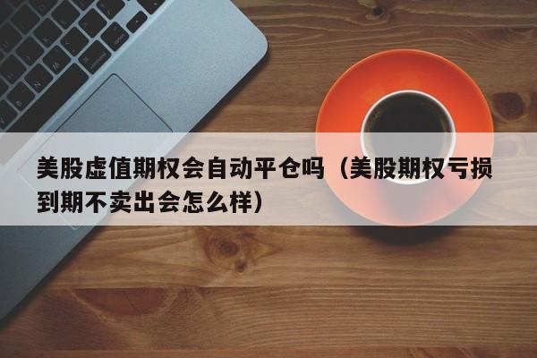 美股虚值期权会自动平仓吗（美股期权亏损 到期不卖出会怎么样）