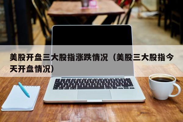 美股开盘三大股指涨跌情况（美股三大股指今天开盘情况）