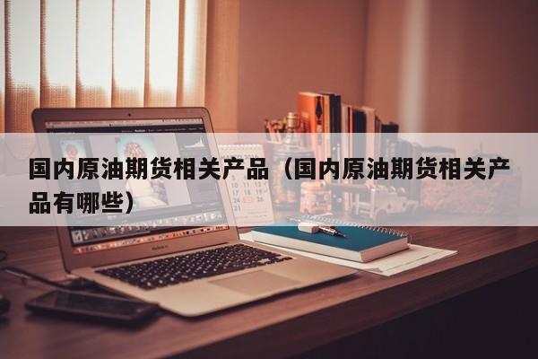 国内原油期货相关产品（国内原油期货相关产品有哪些）