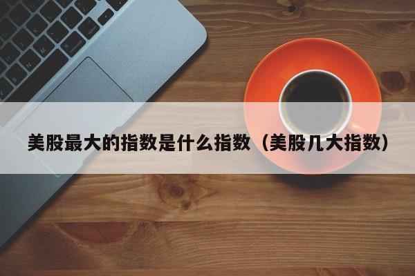 美股最大的指数是什么指数（美股几大指数）