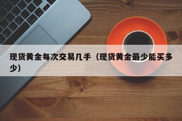 现货黄金每次交易几手（现货黄金最少能买多少）