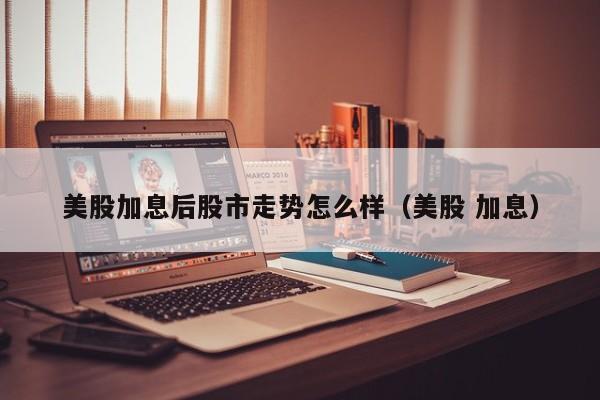 美股加息后股市走势怎么样（美股 加息）