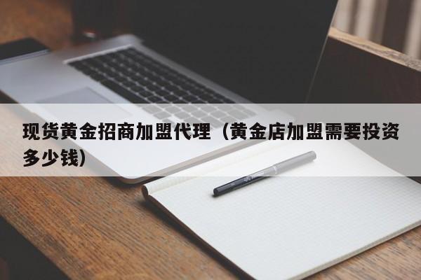 现货黄金招商加盟代理（黄金店加盟需要投资多少钱）