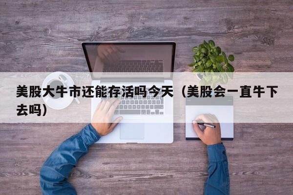 美股大牛市还能存活吗今天（美股会一直牛下去吗）