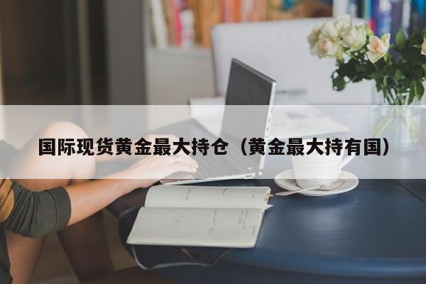 国际现货黄金最大持仓（黄金最大持有国）