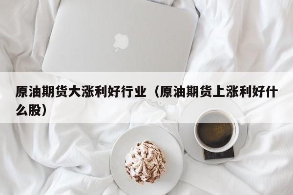 原油期货大涨利好行业（原油期货上涨利好什么股）