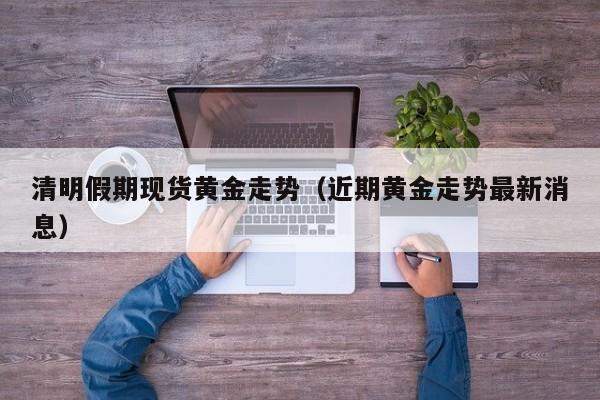 清明假期现货黄金走势（近期黄金走势最新消息）