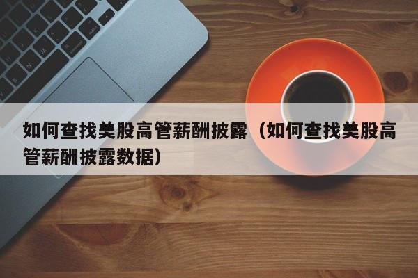如何查找美股高管薪酬披露（如何查找美股高管薪酬披露数据）
