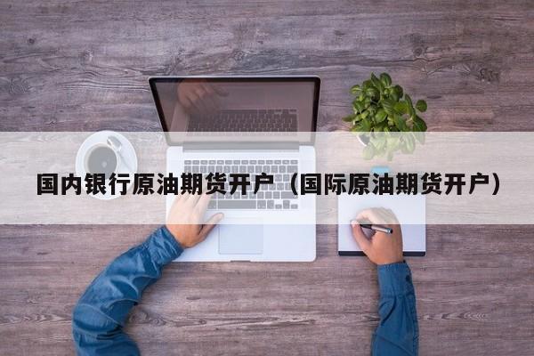国内银行原油期货开户（国际原油期货开户）