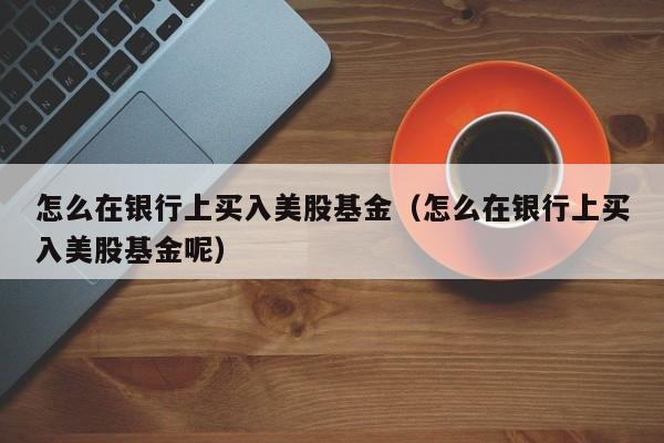 怎么在银行上买入美股基金（怎么在银行上买入美股基金呢）