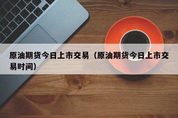 原油期货今日上市交易（原油期货今日上市交易时间）