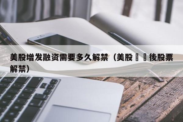美股增发融资需要多久解禁（美股併購後股票解禁）